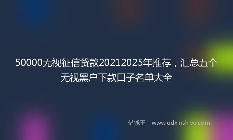 50000无视征信贷款20212025年推荐，汇总五个无视黑户下款口子名单大全