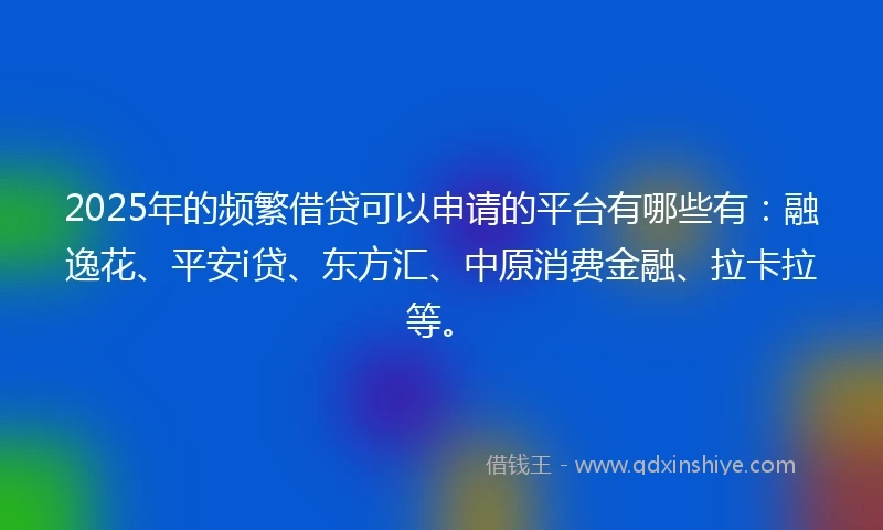 2025年的频繁借贷可以申请的平台有哪些有：融逸花、平安i贷、东方汇、中原消费金融、拉卡拉等。