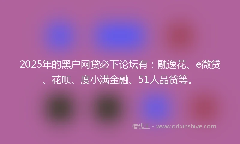 2025年的黑户网贷必下论坛有：融逸花、e微贷、花呗、度小满金融、51人品贷等。