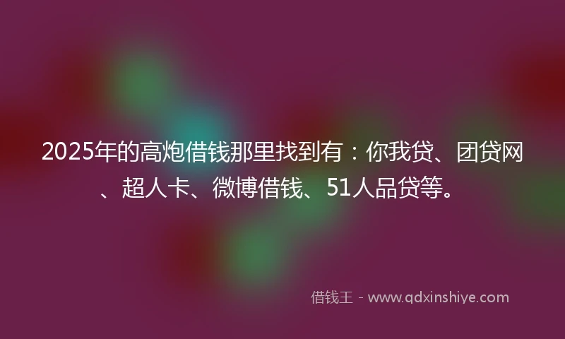 2025年的高炮借钱那里找到有：你我贷、团贷网、超人卡、微博借钱、51人品贷等。