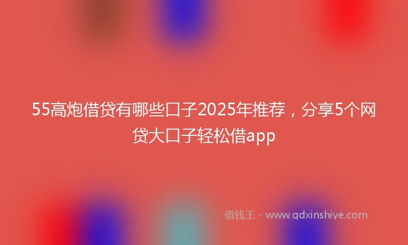 55高炮借贷有哪些口子2025年推荐，分享5个网贷大口子轻松借app