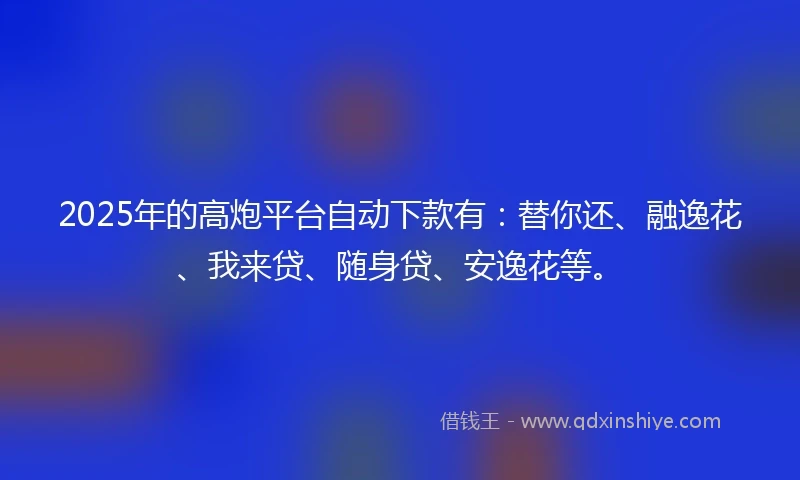2025年的高炮平台自动下款有：替你还、融逸花、我来贷、随身贷、安逸花等。