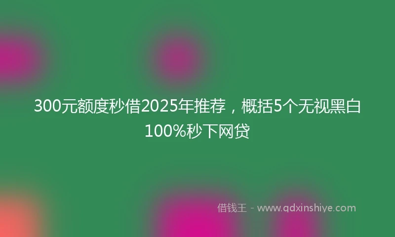 300元额度秒借2025年推荐，概括5个无视黑白100%秒下网贷