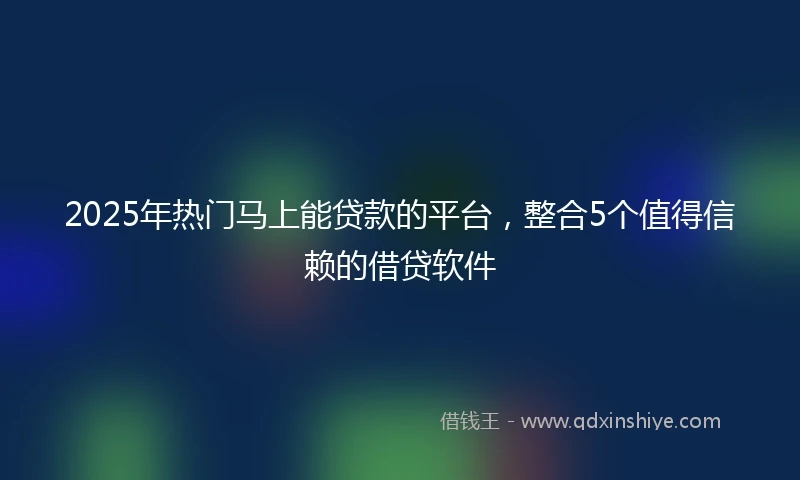 2025年热门马上能贷款的平台，整合5个值得信赖的借贷软件