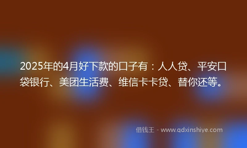 2025年的4月好下款的口子有：人人贷、平安口袋银行、美团生活费、维信卡卡贷、替你还等。
