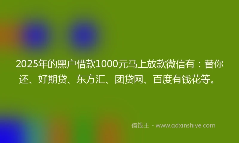 2025年的黑户借款1000元马上放款微信有：替你还、好期贷、东方汇、团贷网、百度有钱花等。