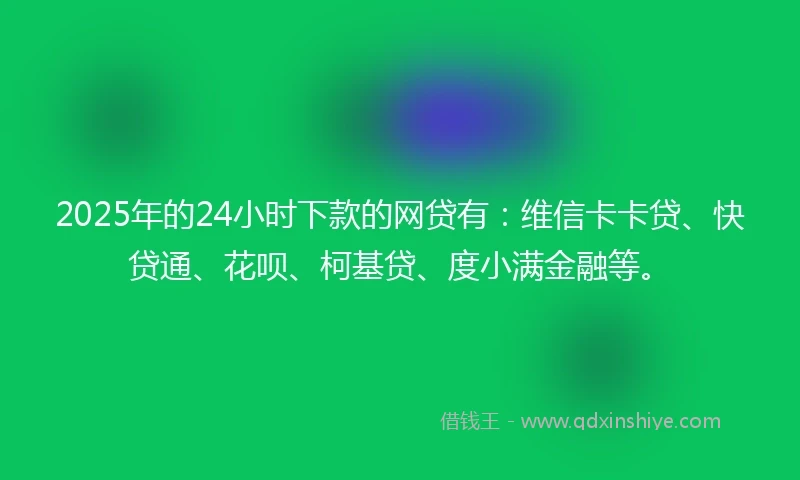 2025年的24小时下款的网贷有：维信卡卡贷、快贷通、花呗、柯基贷、度小满金融等。