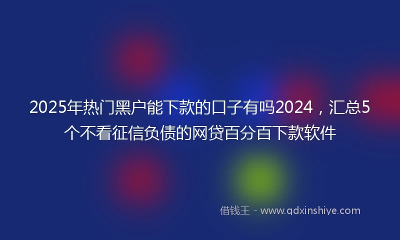 2025年热门黑户能下款的口子有吗2024，汇总5个不看征信负债的网贷百分百下款软件