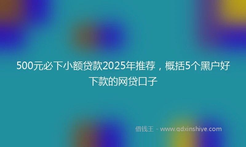 500元必下小额贷款2025年推荐,概括5个黑户好下款的网贷口子