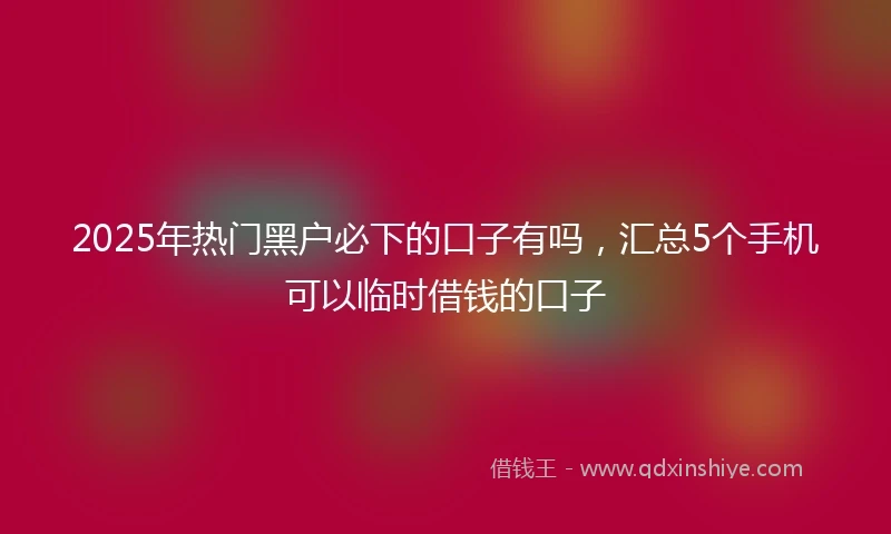 2025年热门黑户必下的口子有吗，汇总5个手机可以临时借钱的口子
