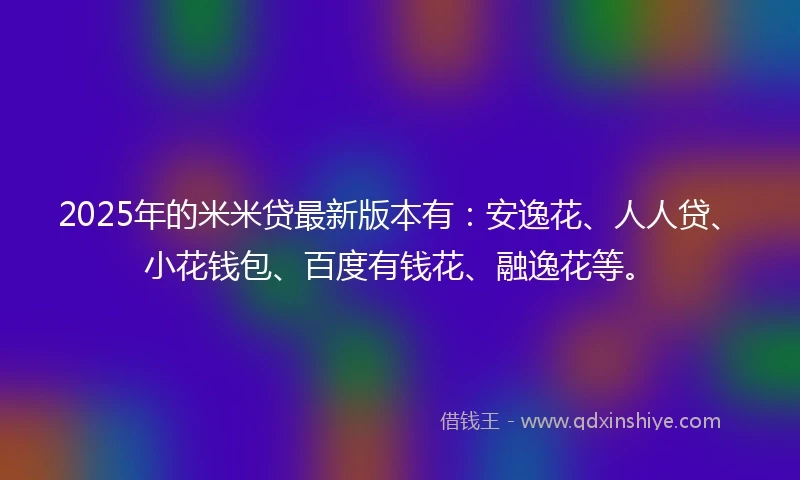 2025年的米米贷最新版本有：安逸花、人人贷、小花钱包、百度有钱花、融逸花等。