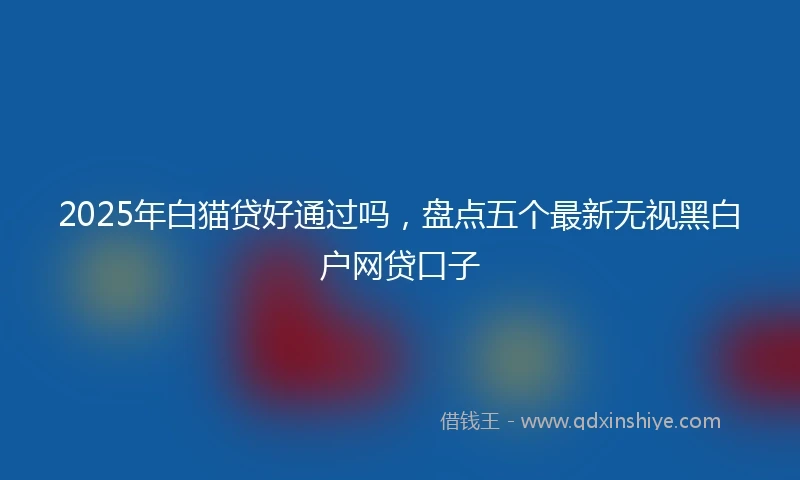 2025年白猫贷好通过吗，盘点五个最新无视黑白户网贷口子