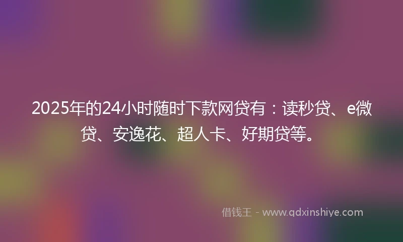 2025年的24小时随时下款网贷有：读秒贷、e微贷、安逸花、超人卡、好期贷等。