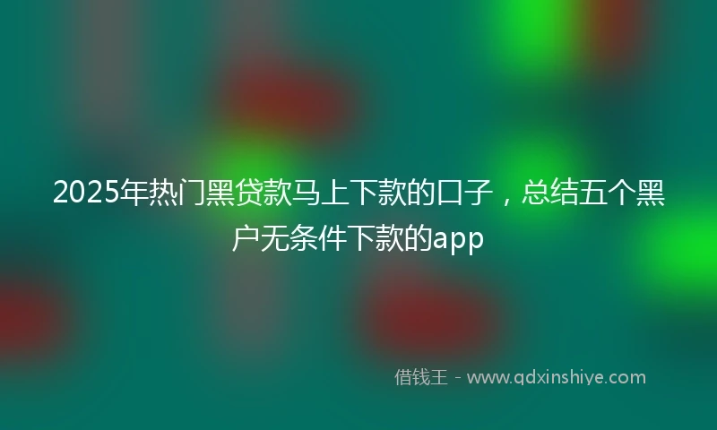 2025年热门黑贷款马上下款的口子，总结五个黑户无条件下款的app