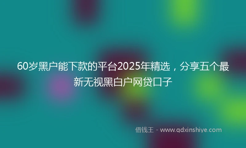 60岁黑户能下款的平台2025年精选，分享五个最新无视黑白户网贷口子