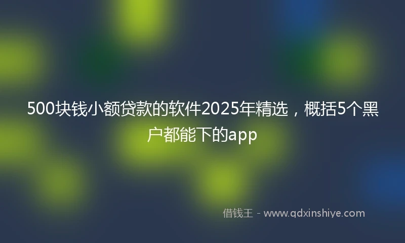 500块钱小额贷款的软件2025年精选，概括5个黑户都能下的app