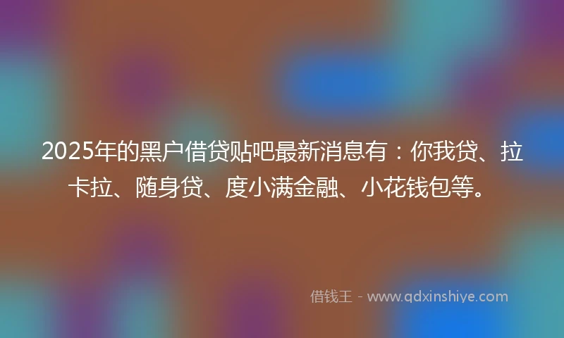 2025年的黑户借贷贴吧最新消息有：你我贷、拉卡拉、随身贷、度小满金融、小花钱包等。