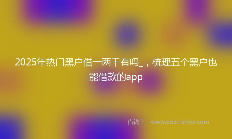 2025年热门黑户借一两千有吗_，梳理五个黑户也能借款的app