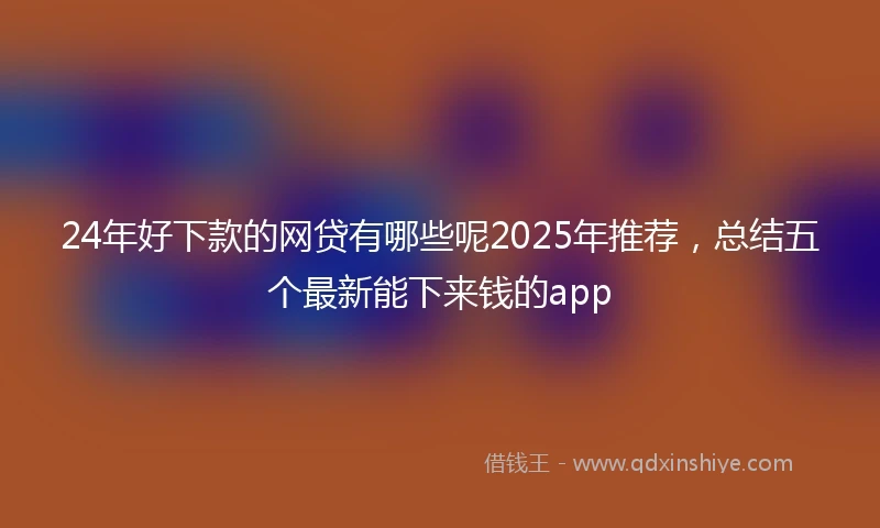 24年好下款的网贷有哪些呢2025年推荐，总结五个最新能下来钱的app