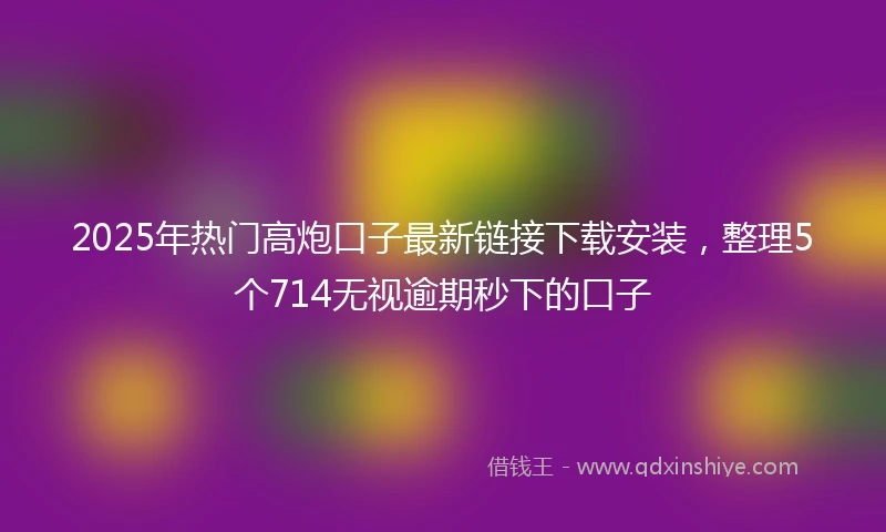 2025年热门高炮口子最新链接下载安装，整理5个714无视逾期秒下的口子