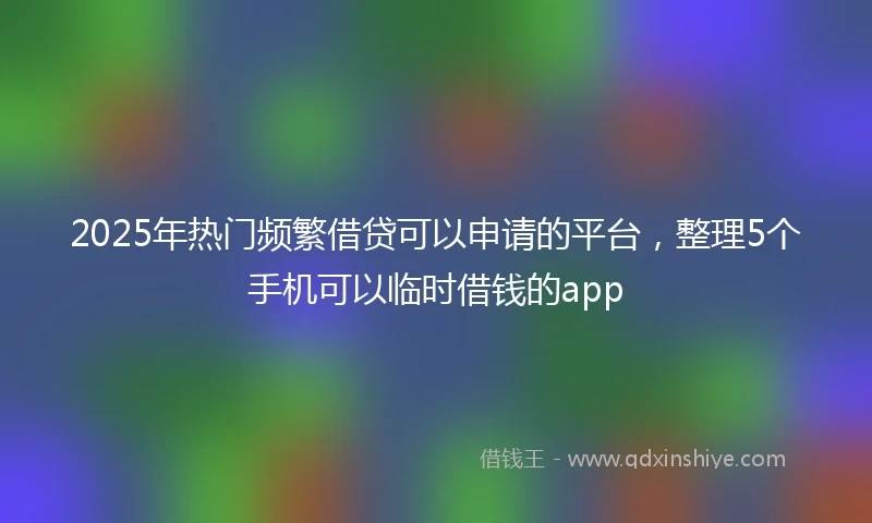 2025年热门频繁借贷可以申请的平台，整理5个手机可以临时借钱的app