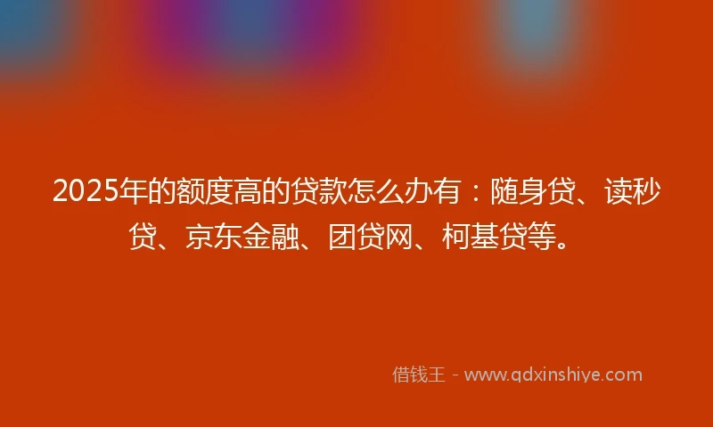 2025年的额度高的贷款怎么办有：随身贷、读秒贷、京东金融、团贷网、柯基贷等。