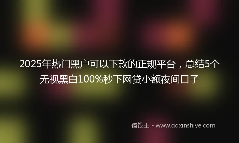 2025年热门黑户可以下款的正规平台，总结5个无视黑白100%秒下网贷小额夜间口子