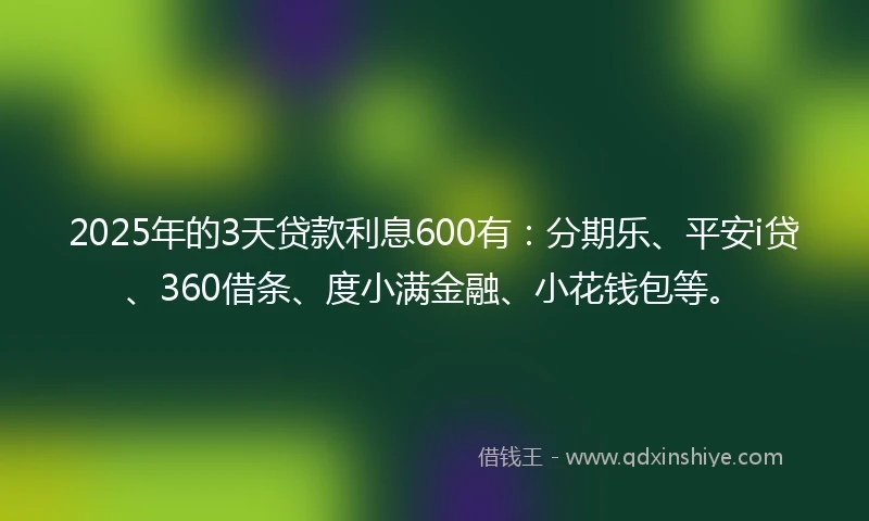 2025年的3天贷款利息600有：分期乐、平安i贷、360借条、度小满金融、小花钱包等。