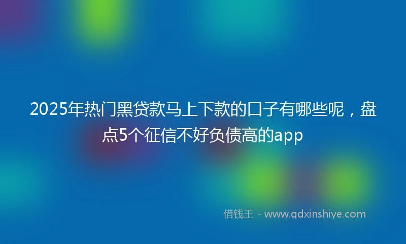 2025年热门黑贷款马上下款的口子有哪些呢，盘点5个征信不好负债高的app