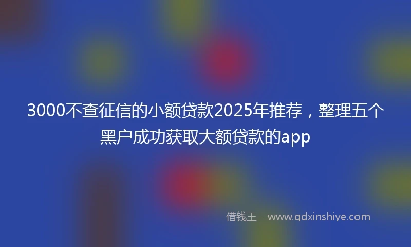 3000不查征信的小额贷款2025年推荐，整理五个黑户成功获取大额贷款的app