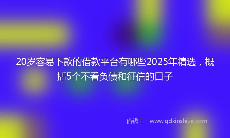 20岁容易下款的借款平台有哪些2025年精选，概括5个不看负债和征信的口子