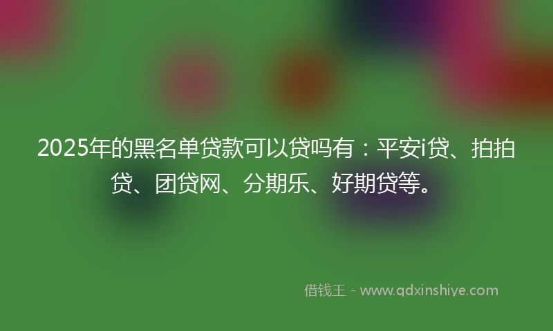 2025年的黑名单贷款可以贷吗有：平安i贷、拍拍贷、团贷网、分期乐、好期贷等。