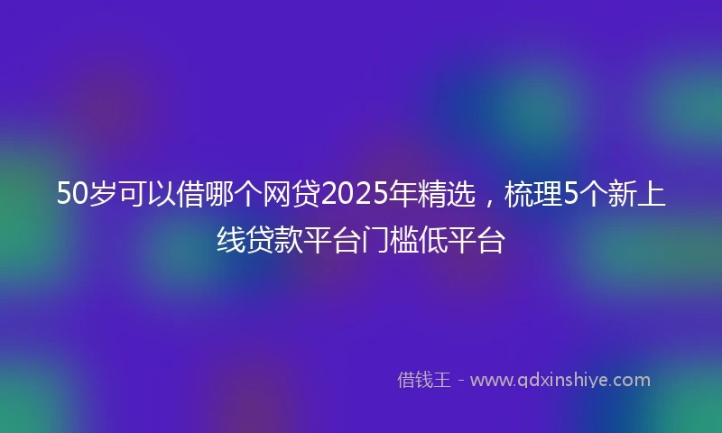 50岁可以借哪个网贷2025年精选，梳理5个新上线贷款平台门槛低平台