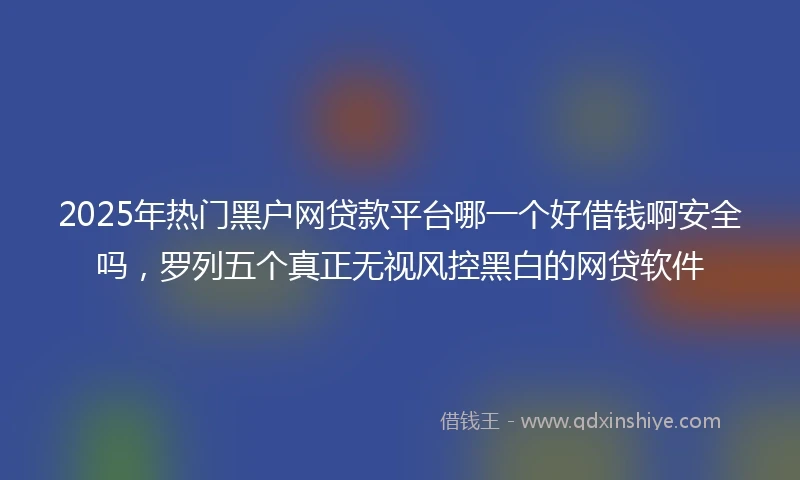 2025年热门黑户网贷款平台哪一个好借钱啊安全吗，罗列五个真正无视风控黑白的网贷软件