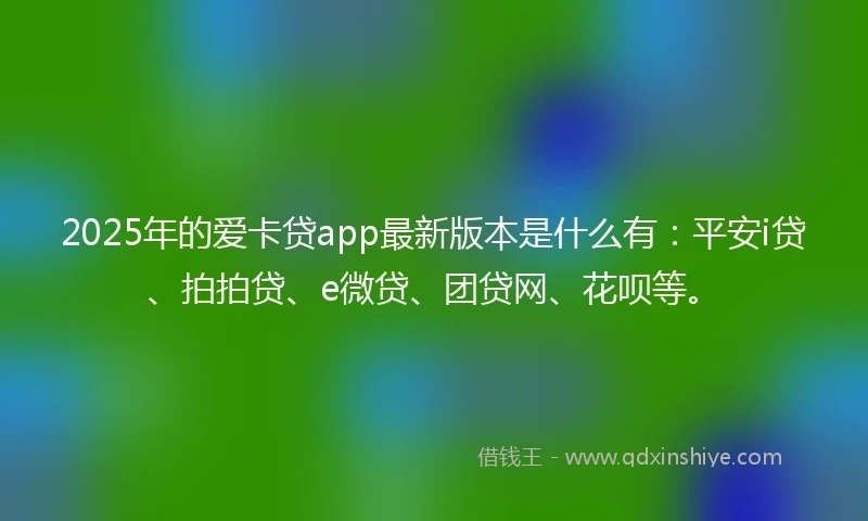 2025年的爱卡贷app最新版本是什么有：平安i贷、拍拍贷、e微贷、团贷网、花呗等。