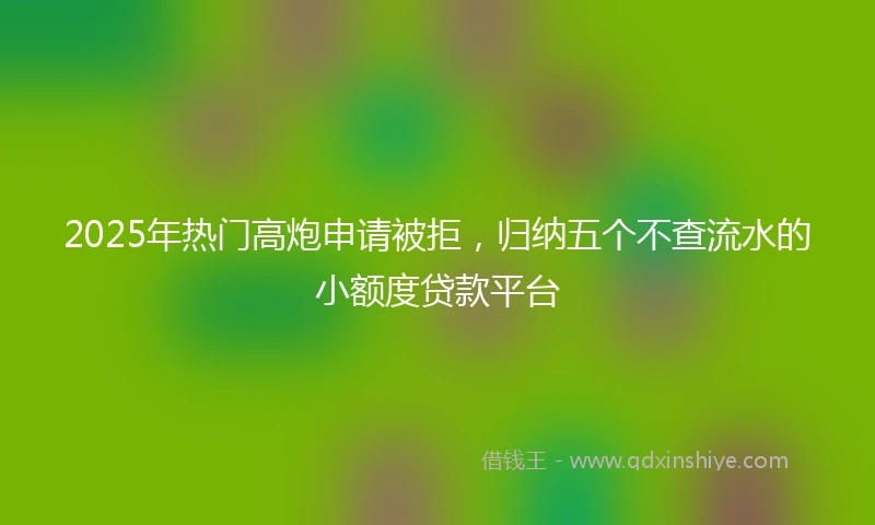 2025年热门高炮申请被拒，归纳五个不查流水的小额度贷款平台