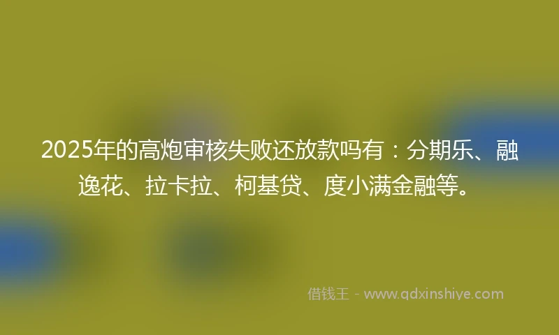 2025年的高炮审核失败还放款吗有：分期乐、融逸花、拉卡拉、柯基贷、度小满金融等。
