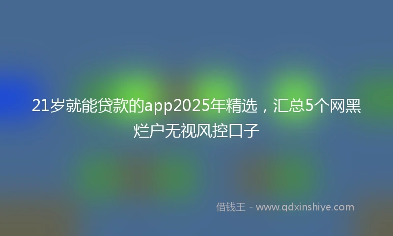 21岁就能贷款的app2025年精选，汇总5个网黑烂户无视风控口子