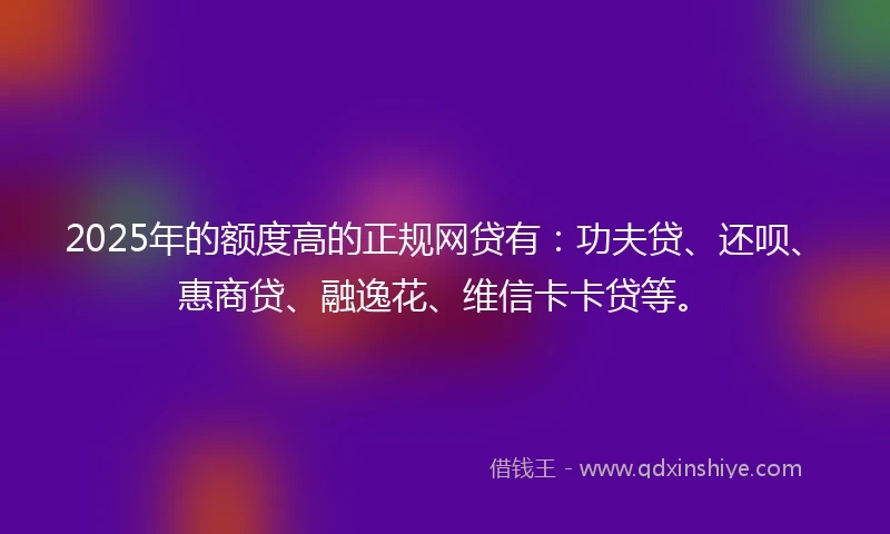 2025年的额度高的正规网贷有：功夫贷、还呗、惠商贷、融逸花、维信卡卡贷等。