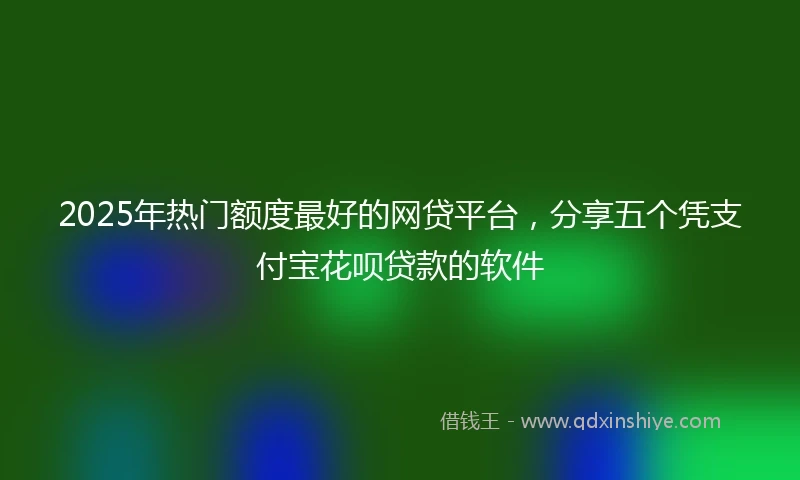 2025年热门额度最好的网贷平台，分享五个凭支付宝花呗贷款的软件