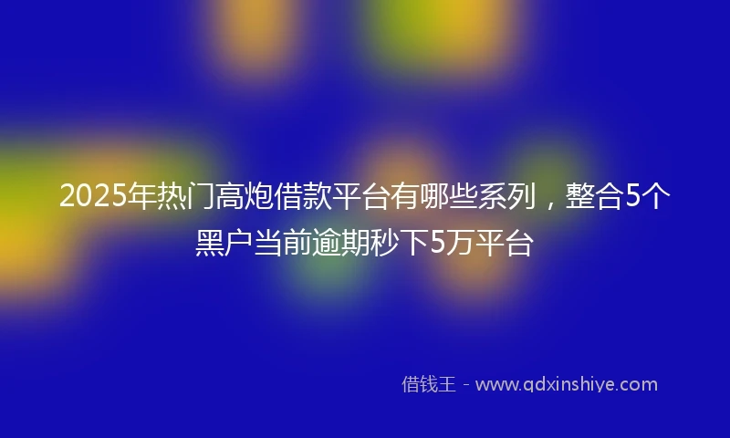 2025年热门高炮借款平台有哪些系列，整合5个黑户当前逾期秒下5万平台