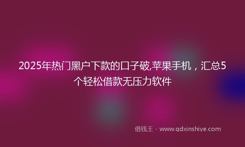 2025年热门黑户下款的口子破,苹果手机，汇总5个轻松借款无压力软件