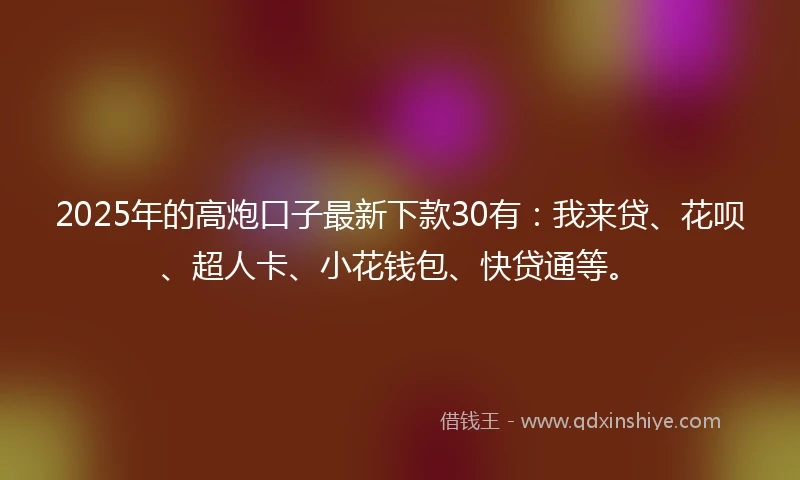 2025年的高炮口子最新下款30有：我来贷、花呗、超人卡、小花钱包、快贷通等。