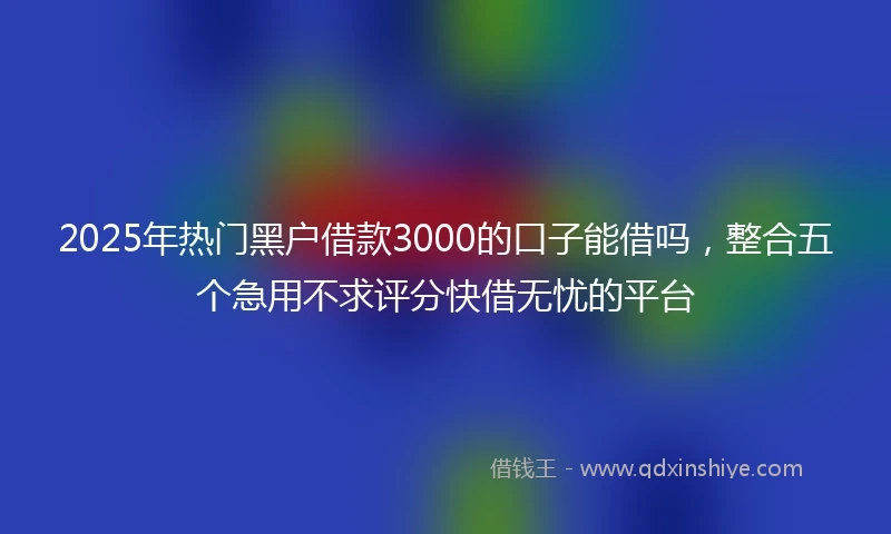 2025年热门黑户借款3000的口子能借吗，整合五个急用不求评分快借无忧的平台