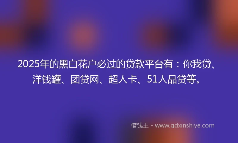2025年的黑白花户必过的贷款平台有：你我贷、洋钱罐、团贷网、超人卡、51人品贷等。