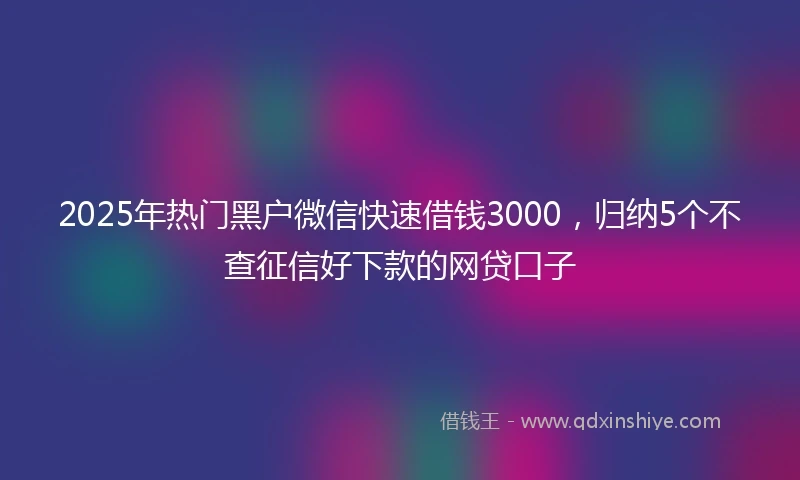2025年热门黑户微信快速借钱3000，归纳5个不查征信好下款的网贷口子