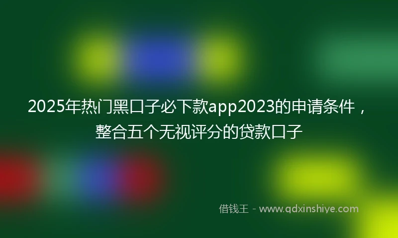 2025年热门黑口子必下款app2023的申请条件，整合五个无视评分的贷款口子