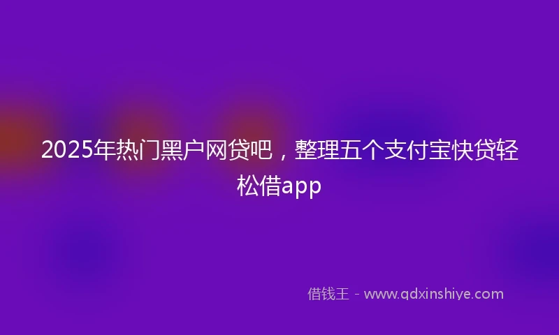 2025年热门黑户网贷吧，整理五个支付宝快贷轻松借app