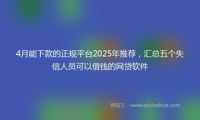 4月能下款的正规平台2025年推荐，汇总五个失信人员可以借钱的网贷软件