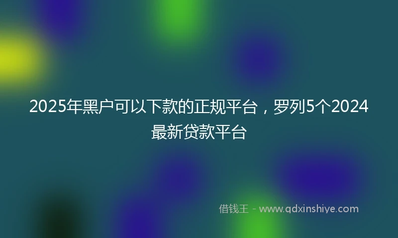 2025年黑户可以下款的正规平台，罗列5个2024最新贷款平台